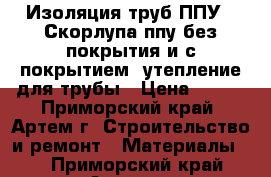 Изоляция труб ППУ , Скорлупа ппу без покрытия и с покрытием, утепление для трубы › Цена ­ 150 - Приморский край, Артем г. Строительство и ремонт » Материалы   . Приморский край,Артем г.